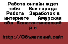 Работа онлайн ждет тебя!  - Все города Работа » Заработок в интернете   . Амурская обл.,Константиновский р-н